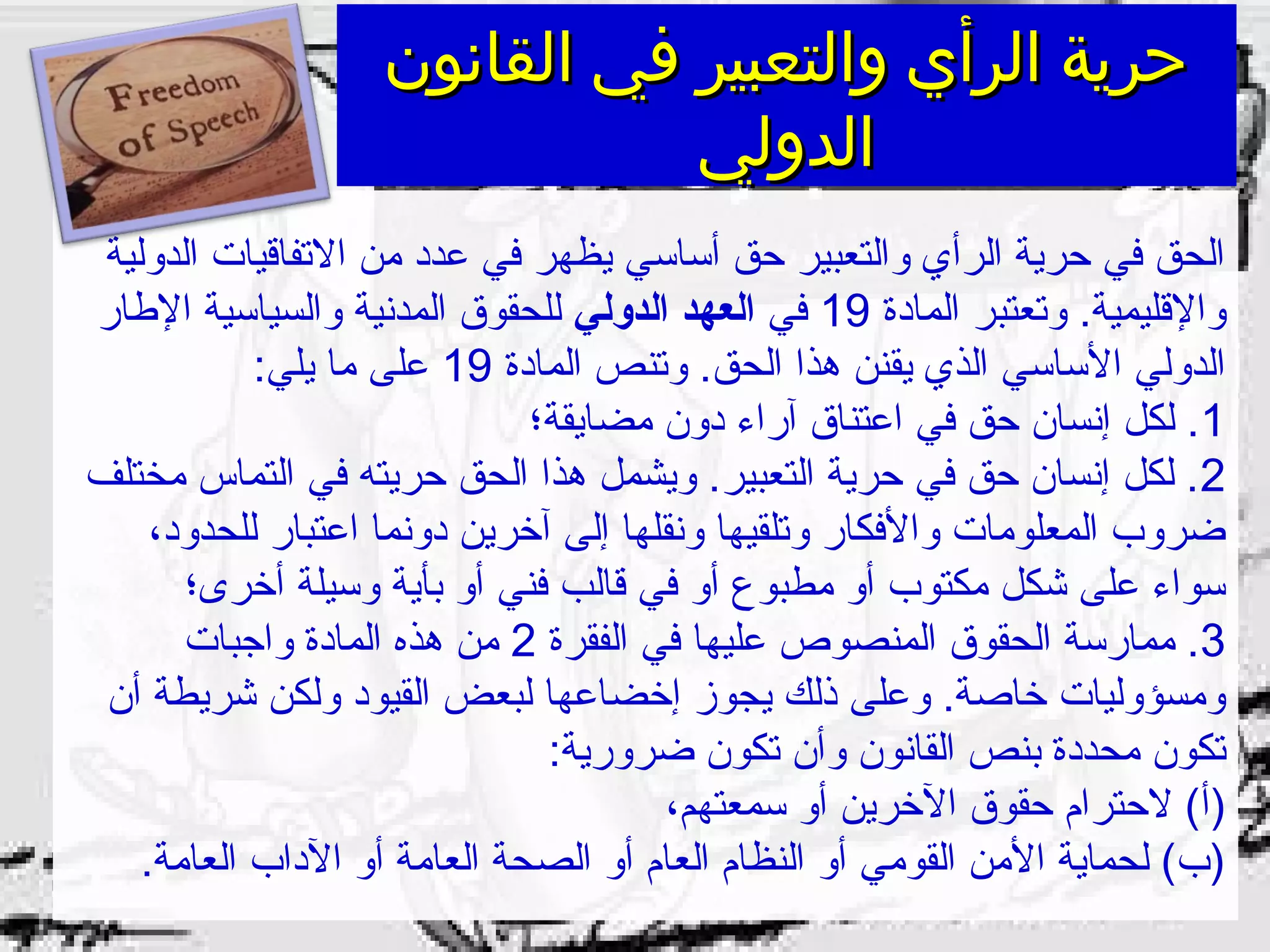 ‫القانون‬ ‫في‬ ‫والتعبير‬ ‫الرأي‬ ‫حرية‬‫القانون‬ ‫في‬ ‫والتعبير‬ ‫الرأي‬ ‫حرية‬
‫الدولي‬‫الدولي‬
‫الدولية‬ ‫الفتفاقيات‬ ‫من‬ ‫عدد‬ ‫في‬ ‫يظهر‬ ‫أساسي‬ ‫حق‬ ‫والتعبير‬ ‫الرأي‬ ‫حرية‬ ‫في‬ ‫الحق‬
‫المادة‬ ‫وفتعتبر‬ .‫والقليمية‬19‫في‬‫الدولي‬ ‫العهد‬‫الاطار‬ ‫والسياسية‬ ‫المدنية‬ ‫للحقوق‬
‫المادة‬ ‫وفتنص‬ .‫الحق‬ ‫هذا‬ ‫يقنن‬ ‫الذي‬ ‫الساسي‬ ‫الدولي‬19:‫يلي‬ ‫ما‬ ‫على‬
1‫مضايقة؛‬ ‫دون‬ ‫آراء‬ ‫اعتناق‬ ‫في‬ ‫حق‬ ‫إنسان‬ ‫لكل‬ .
2‫مختلف‬ ‫التماس‬ ‫في‬ ‫حريته‬ ‫الحق‬ ‫هذا‬ ‫ويشمل‬ .‫التعبير‬ ‫حرية‬ ‫في‬ ‫حق‬ ‫إنسان‬ ‫لكل‬ .
،‫للحدود‬ ‫اعتبار‬ ‫دونما‬ ‫آخرين‬ ‫إلى‬ ‫ونقلها‬ ‫وفتلقيها‬ ‫والفكار‬ ‫المعلومات‬ ‫ضروب‬
‫أخرى؛‬ ‫وسيلة‬ ‫بأية‬ ‫أو‬ ‫فني‬ ‫قالب‬ ‫في‬ ‫أو‬ ‫مطبوع‬ ‫أو‬ ‫مكتوب‬ ‫شكل‬ ‫على‬ ‫سواء‬
3‫الفقرة‬ ‫في‬ ‫عليها‬ ‫المنصوص‬ ‫الحقوق‬ ‫ممارسة‬ .2‫واجبات‬ ‫المادة‬ ‫هذه‬ ‫من‬
‫أن‬ ‫شريطة‬ ‫ولكن‬ ‫القيود‬ ‫لبعض‬ ‫إخضاعها‬ ‫يجوز‬ ‫ذلك‬ ‫وعلى‬ .‫خاصة‬ ‫ومسؤوليات‬
:‫ضرورية‬ ‫فتكون‬ ‫وأن‬ ‫القانون‬ ‫بنص‬ ‫محددة‬ ‫فتكون‬
،‫سمعتهم‬ ‫أو‬ ‫الخرين‬ ‫حقوق‬ ‫لحترام‬ (‫)أ‬
.‫العامة‬ ‫الداب‬ ‫أو‬ ‫العامة‬ ‫الصحة‬ ‫أو‬ ‫العام‬ ‫النظام‬ ‫أو‬ ‫القومي‬ ‫المن‬ ‫لحماية‬ (‫)ب‬
 