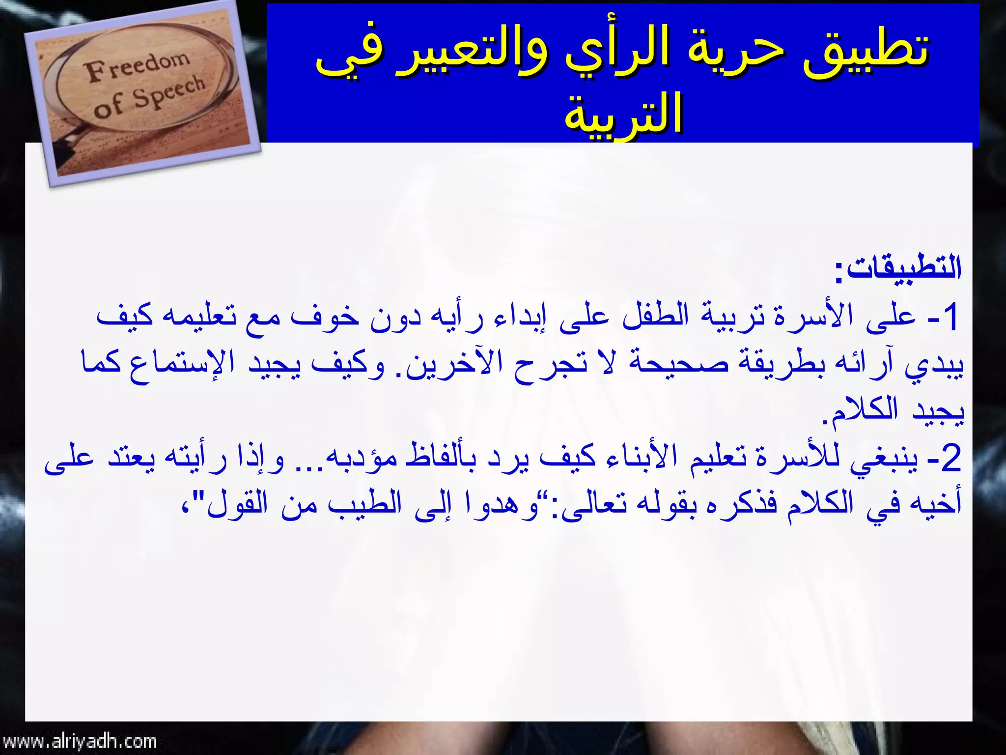 ‫في‬ ‫والتعبير‬ ‫الرأي‬ ‫حرية‬ ‫تطبيق‬‫في‬ ‫والتعبير‬ ‫الرأي‬ ‫حرية‬ ‫تطبيق‬
‫التربية‬‫التربية‬
:‫التطبيقات‬
1‫كيف‬ ‫فتعليمه‬ ‫مع‬ ‫خوف‬ ‫دون‬ ‫رأيه‬ ‫إبداء‬ ‫على‬ ‫الطفل‬ ‫فتربية‬ ‫السرة‬ ‫على‬ -
‫كما‬ ‫الستماع‬ ‫يجيد‬ ‫وكيف‬ .‫الخرين‬ ‫فتجرح‬ ‫ل‬ ‫صحيحة‬ ‫بطريقة‬ ‫آرائه‬ ‫يبدي‬
‫الكلم‬ ‫يجيد‬.
2‫على‬ ‫يعتد‬ ‫رأيته‬ ‫وإذا‬ ...‫مؤدبه‬ ‫بألفاظ‬ ‫يرد‬ ‫كيف‬ ‫البناء‬ ‫فتعليم‬ ‫للسرة‬ ‫ينبغي‬ -
‫فتعالى‬ ‫بقوله‬ ‫فذكره‬ ‫الكلم‬ ‫في‬ ‫أخيه‬:،‫القول‬ ‫من‬ ‫الطيب‬ ‫إلى‬ ‫“وهدوا‬
 