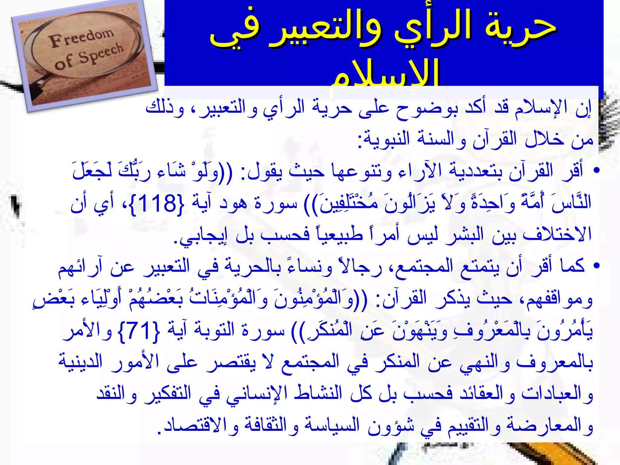 ‫في‬ ‫والتعبير‬ ‫الرأي‬ ‫حرية‬‫في‬ ‫والتعبير‬ ‫الرأي‬ ‫حرية‬
‫السلم‬‫السلم‬
‫وذلك‬ ،‫والتعبير‬ ‫الرأي‬ ‫حرية‬ ‫على‬ ‫بوضوح‬ ‫أكد‬ ‫قد‬ ‫السلم‬ ‫إن‬
:‫النبوية‬ ‫والسنة‬ ‫القرآن‬ ‫خلل‬ ‫من‬
•‫ل‬َ ‫ا‬ ‫ع‬َ ‫ا‬ ‫ج‬َ ‫ا‬ ‫ل‬َ ‫ا‬ ‫ك‬َ ‫ا‬ ‫ب‬ّ‫ َك‬‫ر‬َ ‫ا‬ ‫شاء‬َ ‫ا‬ ‫و‬ْ ‫ش‬ ‫ل‬َ ‫ا‬‫و‬َ ‫ا‬ )) :‫يقول‬ ‫حيث‬ ‫وتنوعها‬ ‫الراء‬ ‫بتعددية‬ ‫القرآن‬ ‫أقر‬
} ‫آية‬ ‫هود‬ ‫سورة‬ ((‫ن‬َ ‫ا‬ ‫في‬ِ‫ني‬‫ل‬ِ‫ني‬‫ت‬َ ‫ا‬‫خ‬ْ ‫ش‬ ‫م‬ُ‫خ‬ ‫ن‬َ ‫ا‬ ‫لو‬ُ‫خ‬‫ا‬‫ز‬َ ‫ا‬ ‫ي‬َ ‫ا‬ ‫ل‬َ ‫ا‬ ‫و‬َ ‫ا‬ ‫ة‬ً ‫د‬َ ‫ا‬‫ح‬ِ‫ني‬ ‫وا‬َ ‫ا‬ ‫ة‬ً  ‫م‬ّ‫ ًة‬ ‫أ‬ُ‫خ‬ ‫س‬َ ‫ا‬ ‫نا‬ّ‫ ًة‬‫ل‬‫ا‬118‫أن‬ ‫أي‬ ،{
.‫إيجابي‬ ‫بل‬ ‫فحسب‬ ‫ا‬ً ‫طبيعي‬ ‫ا‬ً ‫أمر‬ ‫ليس‬ ‫البشر‬ ‫بين‬ ‫الختلف‬
•‫آرائهم‬ ‫عن‬ ‫التعبير‬ ‫في‬ ‫بالحرية‬ ‫ء‬ً  ‫ونسا‬ ‫ل‬ً  ‫رجا‬ ،‫المجتمع‬ ‫يتمتع‬ ‫أن‬ ‫أقر‬ ‫كما‬
‫ض‬ٍ ‫ي‬ ‫ع‬ْ ‫ش‬ ‫ب‬َ ‫ا‬ ‫ياء‬َ ‫ا‬‫ل‬ِ‫ني‬‫و‬ْ ‫ش‬ ‫أ‬َ ‫ا‬ ‫م‬ْ ‫ش‬ ‫ه‬ُ‫خ‬ ‫ض‬ُ‫خ‬ ‫ع‬ْ ‫ش‬ ‫ب‬َ ‫ا‬ ‫ت‬ُ‫خ‬ ‫نا‬َ ‫ا‬‫م‬ِ‫ني‬ ‫ؤ‬ْ ‫ش‬ ‫م‬ُ‫خ‬ ‫ل‬ْ ‫ش‬‫ا‬‫و‬َ ‫ا‬ ‫ن‬َ ‫ا‬ ‫نو‬ُ‫خ‬‫م‬ِ‫ني‬ ‫ؤ‬ْ ‫ش‬ ‫م‬ُ‫خ‬ ‫ل‬ْ ‫ش‬‫ا‬‫و‬َ ‫ا‬ )) :‫القرآن‬ ‫يذكر‬ ‫حيث‬ ،‫ومواقفهم‬
} ‫آية‬ ‫التوبة‬ ‫سورة‬ ((‫ر‬ِ‫ني‬ ‫ك‬َ ‫ا‬ ‫من‬ُ‫خ‬ ‫ل‬ْ ‫ش‬‫ا‬ ‫ن‬ِ‫ني‬ ‫ع‬َ ‫ا‬ ‫ن‬َ ‫ا‬ ‫و‬ْ ‫ش‬ ‫ه‬َ ‫ا‬ ‫ن‬ْ ‫ش‬‫ي‬َ ‫ا‬‫و‬َ ‫ا‬ ‫ف‬ِ‫ني‬ ‫رو‬ُ‫خ‬ ‫ع‬ْ ‫ش‬ ‫م‬َ ‫ا‬ ‫ل‬ْ ‫ش‬‫ا‬‫ب‬ِ‫ني‬ ‫ن‬َ ‫ا‬ ‫رو‬ُ‫خ‬ ‫م‬ُ‫خ‬ ‫أ‬ْ ‫ش‬‫ي‬َ ‫ا‬71‫والمر‬ {
‫الدينية‬ ‫المور‬ ‫على‬ ‫يقتصر‬ ‫ل‬ ‫المجتمع‬ ‫في‬ ‫المنكر‬ ‫عن‬ ‫والنهي‬ ‫بالمعروف‬
‫والنقد‬ ‫التفكير‬ ‫في‬ ‫النساني‬ ‫النشاط‬ ‫كل‬ ‫بل‬ ‫فحسب‬ ‫والعقائد‬ ‫والعبادات‬
.‫والقتصاد‬ ‫والثقافة‬ ‫السياسة‬ ‫شؤون‬ ‫في‬ ‫والتقييم‬ ‫والمعارضة‬
 