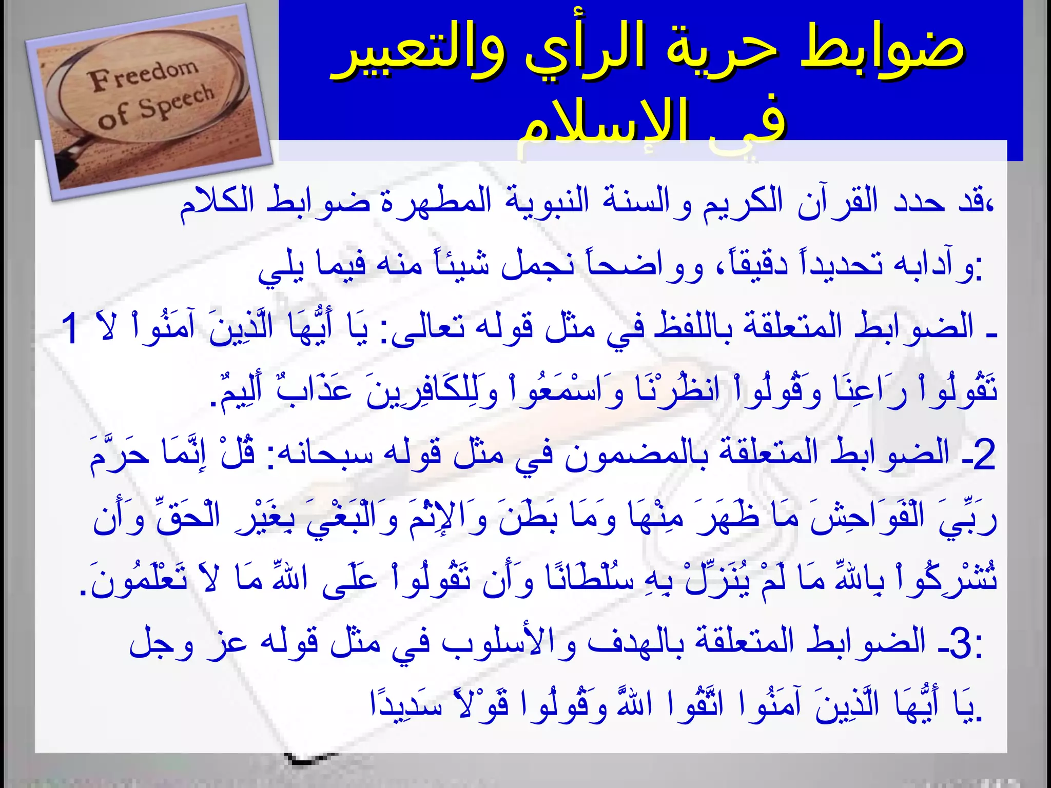 ‫والتعبير‬ ‫الرأي‬ ‫حرية‬ ‫ضوابط‬‫والتعبير‬ ‫الرأي‬ ‫حرية‬ ‫ضوابط‬
‫السلم‬ ‫في‬‫السلم‬ ‫في‬
‫الكل،م‬ ‫ضوابط‬ ‫المطهرة‬ ‫النبوية‬ ‫والسنة‬ ‫الكريم‬ ‫القرآن‬ ‫حدد‬ ‫،قد‬
‫يلي‬ ‫فيما‬ ‫منه‬ ‫ا‬ً ‫شيئ‬ ‫نجمل‬ ‫ا‬ً ‫وواضح‬ ،‫ا‬ً ‫دقيق‬ ‫ا‬ً ‫تحديد‬ ‫:وآدابه‬
1 ‫ال‬َ ‫ت‬ ‫ا‬ْ ‫نو‬ُ‫او‬‫م‬َ ‫ت‬ ‫آ‬ ‫ن‬َ ‫ت‬ ‫ذي‬ِ‫َني‬‫ل‬َّ‫ا‬ ‫ها‬َ ‫ت‬ ‫ي‬ُّ‫ه‬‫أ‬َ ‫ت‬ ‫يا‬َ ‫ت‬ :‫تعالى‬ ‫قوله‬ ‫مثل‬ ‫في‬ ‫باللفظ‬ ‫المتعلقة‬ ‫الضوابط‬ ‫ـ‬
.‫م‬ٌ.‫لي‬ِ‫َني‬‫أ‬َ ‫ت‬ ‫ب‬ٌ. ‫ذا‬َ ‫ت‬‫ع‬َ ‫ت‬ ‫ن‬َ ‫ت‬ ‫ري‬ِ‫َني‬ ‫ف‬ِ‫َني‬‫كا‬َ ‫ت‬ ‫لل‬ِ‫َني‬‫و‬َ ‫ت‬ ‫ا‬ْ ‫عو‬ُ‫او‬ ‫م‬َ ‫ت‬ ‫س‬ْ  ‫وا‬َ ‫ت‬ ‫نا‬َ ‫ت‬‫ر‬ْ  ‫ظ‬ُ‫او‬ ‫ان‬ ‫ا‬ْ ‫لو‬ُ‫او‬‫و‬‫ق‬ُ‫او‬‫و‬َ ‫ت‬ ‫نا‬َ ‫ت‬‫ع‬ِ‫َني‬ ‫را‬َ ‫ت‬ ‫ا‬ْ ‫لو‬ُ‫او‬‫و‬‫ق‬ُ‫او‬‫ت‬َ ‫ت‬
2‫،م‬َ ‫ت‬‫ر‬َّ ‫ح‬َ ‫ت‬ ‫ما‬َ ‫ت‬ ‫ن‬َّ‫إ‬ِ‫َني‬ ‫ل‬ْ  ‫ق‬ُ‫او‬ :‫سبحانه‬ ‫قوله‬ ‫مثل‬ ‫في‬ ‫بالمضمون‬ ‫المتعلقة‬ ‫الضوابط‬ ‫ـ‬
‫أن‬َ ‫ت‬‫و‬َ ‫ت‬ ‫ق‬ِّ  ‫ح‬َ ‫ت‬ ‫ل‬ْ ‫ا‬ ‫ر‬ِ‫َني‬ ‫ي‬ْ ‫غ‬َ ‫ت‬ ‫ب‬ِ‫َني‬ ‫ي‬َ ‫ت‬ ‫غ‬ْ  ‫ب‬َ ‫ت‬‫ل‬ْ ‫وا‬َ ‫ت‬ ‫م‬َ ‫ت‬‫ث‬ْ ‫إل‬ِ‫َني‬ ‫وا‬َ ‫ت‬ ‫ن‬َ ‫ت‬ ‫ط‬َ ‫ت‬ ‫ب‬َ ‫ت‬ ‫ما‬َ ‫ت‬ ‫و‬َ ‫ت‬ ‫ها‬َ ‫ت‬ ‫ن‬ْ ‫م‬ِ‫َني‬ ‫ر‬َ ‫ت‬ ‫ه‬َ ‫ت‬ ‫ظ‬َ ‫ت‬ ‫ما‬َ ‫ت‬ ‫ش‬َ ‫ت‬ ‫ح‬ِ‫َني‬ ‫وا‬َ ‫ت‬ ‫ف‬َ ‫ت‬‫ل‬ْ ‫ا‬ ‫ي‬َ ‫ت‬ ‫ب‬ِّ ‫ر‬َ ‫ت‬
.‫ن‬َ ‫ت‬ ‫مو‬ُ‫او‬ ‫ل‬َ ‫ت‬‫ع‬ْ  ‫ت‬َ ‫ت‬ ‫ال‬َ ‫ت‬ ‫ما‬َ ‫ت‬ ‫لل‬ِّ  ‫ا‬ ‫لى‬َ ‫ت‬‫ع‬َ ‫ت‬ ‫ا‬ْ ‫لو‬ُ‫او‬‫و‬‫ق‬ُ‫او‬‫ت‬َ ‫ت‬ ‫أن‬َ ‫ت‬‫و‬َ ‫ت‬ ‫نا‬ً ‫طا‬َ ‫ت‬ ‫ل‬ْ ‫س‬ُ‫او‬ ‫ه‬ِ‫َني‬ ‫ب‬ِ‫َني‬ ‫ل‬ْ  ‫ز‬ِّ  ‫ن‬َ ‫ت‬‫ي‬ُ‫او‬ ‫م‬ْ  ‫ل‬َ ‫ت‬ ‫ما‬َ ‫ت‬ ‫لل‬ِّ  ‫با‬ِ‫َني‬ ‫ا‬ْ ‫كو‬ُ‫او‬ ‫ر‬ِ‫َني‬ ‫ش‬ْ  ‫ت‬ُ‫او‬
3‫وجل‬ ‫عز‬ ‫قوله‬ ‫مثل‬ ‫في‬ ‫والسلوب‬ ‫بالهدف‬ ‫المتعلقة‬ ‫الضوابط‬ ‫ـ‬ :
‫دا‬ً ‫دي‬ِ‫َني‬‫س‬َ ‫ت‬ ‫ال‬ً  ‫و‬ْ  ‫ق‬َ ‫ت‬ ‫لوا‬ُ‫او‬‫و‬‫ق‬ُ‫او‬‫و‬َ ‫ت‬ ‫لل‬ََّ ‫ت‬ ‫ا‬ ‫قوا‬ُ‫او‬‫ت‬َّ‫ا‬ ‫نوا‬ُ‫او‬‫م‬َ ‫ت‬ ‫آ‬ ‫ن‬َ ‫ت‬ ‫ذي‬ِ‫َني‬‫ل‬َّ‫ا‬ ‫ها‬َ ‫ت‬ ‫ي‬ُّ‫ه‬‫أ‬َ ‫ت‬ ‫يا‬َ ‫ت‬.
 