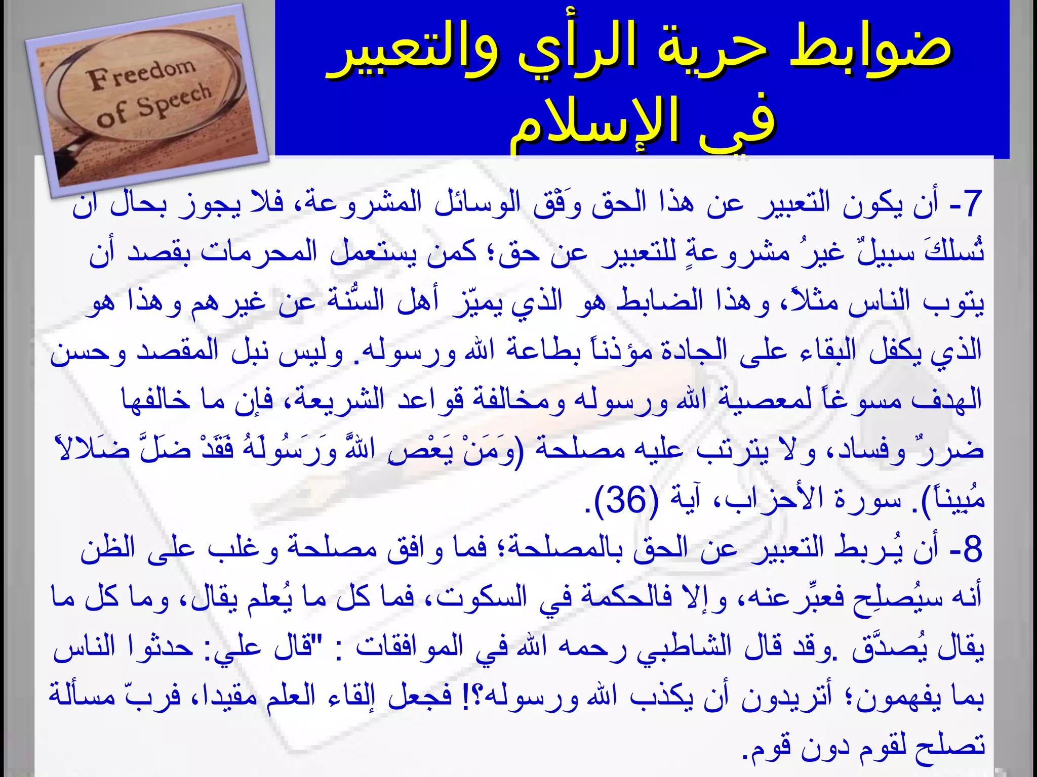 ‫والتعبير‬ ‫الرأي‬ ‫حرية‬ ‫ضوابط‬‫والتعبير‬ ‫الرأي‬ ‫حرية‬ ‫ضوابط‬
‫السلم‬ ‫في‬‫السلم‬ ‫في‬
7‫أن‬ ‫بحال‬ ‫يجوز‬ ‫فل‬ ،‫المشروعة‬ ‫الوسائل‬ ‫فق‬ْ ‫و‬َ ‫ت‬ ‫الحق‬ ‫هذا‬ ‫عن‬ ‫التعبير‬ ‫يكون‬ ‫أن‬ -
‫أن‬ ‫بقصد‬ ‫المحرمات‬ ‫يستعمل‬ ‫كمن‬ ‫حق؛‬ ‫عن‬ ‫للتعبير‬ ‫ة‬ٍ  ‫مشروع‬ ‫ر‬ُ‫او‬ ‫غي‬ ‫ل‬ٌ. ‫سبي‬ ‫ك‬َ ‫ت‬ ‫تسل‬ُ‫او‬
‫هو‬ ‫وهذا‬ ‫غيرهم‬ ‫عن‬ ‫سنة‬ُّ‫ه‬ ‫ال‬ ‫أهل‬ ‫يز‬ّ‫ز‬‫يم‬ ‫الذي‬ ‫هو‬ ‫الضابط‬ ‫وهذا‬ ،‫ل‬ً  ‫مث‬ ‫الناس‬ ‫يتوب‬
‫وحسن‬ ‫المقصد‬ ‫نبل‬ ‫وليس‬ .‫ورسوله‬ ‫الل‬ ‫بطاعة‬ ‫ا‬ً ‫مؤذن‬ ‫الجادة‬ ‫على‬ ‫البقاء‬ ‫يكفل‬ ‫الذي‬
‫يخالفها‬ ‫ما‬ ‫فإن‬ ،‫الشريعة‬ ‫قواعد‬ ‫ومخالفة‬ ‫ورسوله‬ ‫الل‬ ‫لمعصية‬ ‫ا‬ً ‫مسوغ‬ ‫الهدف‬
‫ال‬ً  ‫ضل‬َ ‫ت‬ ‫ل‬َّ ‫ض‬َ ‫ت‬ ‫د‬ْ  ‫ق‬َ ‫ت‬‫ف‬َ ‫ت‬ ‫ه‬ُ‫او‬ ‫ل‬َ ‫ت‬‫و‬‫س‬ُ‫او‬ ‫ر‬َ ‫ت‬ ‫و‬َ ‫ت‬ ‫لل‬ََّ ‫ت‬ ‫ا‬ ‫ص‬ِ‫َني‬ ‫ع‬ْ  ‫ي‬َ ‫ت‬ ‫ن‬ْ  ‫م‬َ ‫ت‬ ‫و‬َ ‫ت‬ ) ‫مصلحة‬ ‫عليه‬ ‫يترتب‬ ‫وال‬ ،‫وفساد‬ ‫ر‬ٌ. ‫ضر‬
) ‫آية‬ ،‫الحزاب‬ ‫سورة‬ .(.‫ا‬ً ‫بين‬ِ‫َني‬‫م‬ُ‫او‬36.(.
8‫الظن‬ ‫على‬ ‫وغلب‬ ‫مصلحة‬ ‫وافق‬ ‫فما‬ ‫بالمصلحة؛‬ ‫الحق‬ ‫عن‬ ‫التعبير‬ ‫يـربط‬ُ‫او‬ ‫أن‬ -
‫ما‬ ‫كل‬ ‫وما‬ ،‫يقال‬ ‫يعلم‬ُ‫او‬ ‫ما‬ ‫كل‬ ‫فما‬ ،‫السكوت‬ ‫في‬ ‫فالحكمة‬ ‫وإال‬ ،‫برعنه‬ِّ ‫فع‬ ‫ل ح‬ِ‫َني‬‫ص‬‫ي‬ُ‫او‬‫س‬ ‫أنه‬
‫الناس‬ ‫حدثوا‬ :‫علي‬ ‫قال‬ : ‫الموافقات‬ ‫في‬ ‫الل‬ ‫رحمه‬ ‫الشاطبي‬ ‫قال‬ ‫.وقد‬ ‫د. ق‬َّ‫يص‬ُ‫او‬ ‫يقال‬
‫مسألة‬ ‫ب‬ّ‫ز‬ ‫فر‬ ،‫مقيدا‬ ‫العلم‬ ‫إلقاء‬ ‫فجعل‬ !‫ورسوله؟‬ ‫الل‬ ‫يكذب‬ ‫أن‬ ‫أتريدون‬ ‫يفهمون؛‬ ‫بما‬
.‫قو،م‬ ‫دون‬ ‫لقو،م‬ ‫تصل ح‬
 