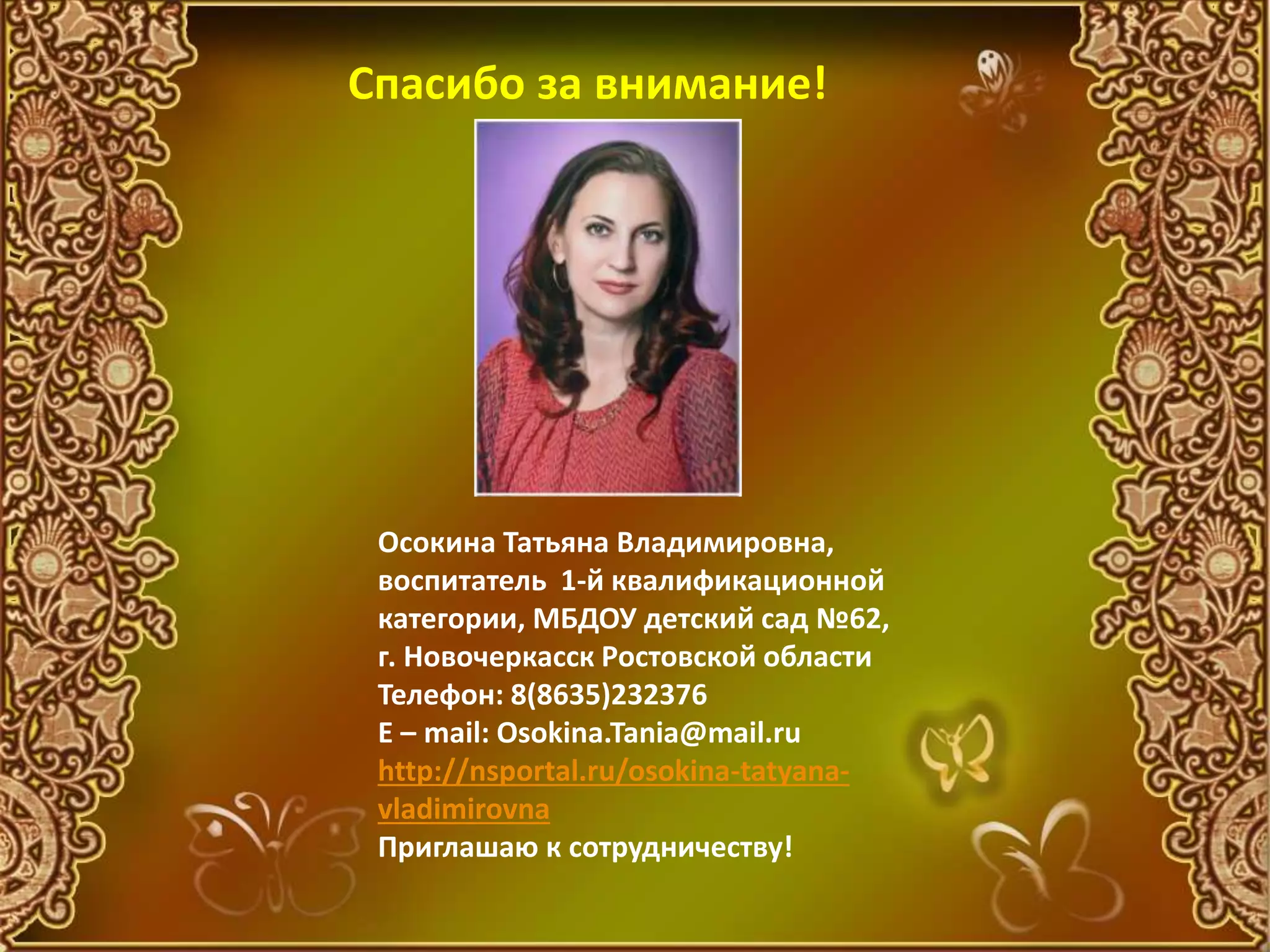 Осокина Татьяна Владимировна,
воспитатель 1-й квалификационной
категории, МБДОУ детский сад №62,
г. Новочеркасск Ростовской области
Телефон: 8(8635)232376
E – mail: Osokina.Tania@mail.ru
http://nsportal.ru/osokina-tatyana-
vladimirovna
Приглашаю к сотрудничеству!
Спасибо за внимание!
 