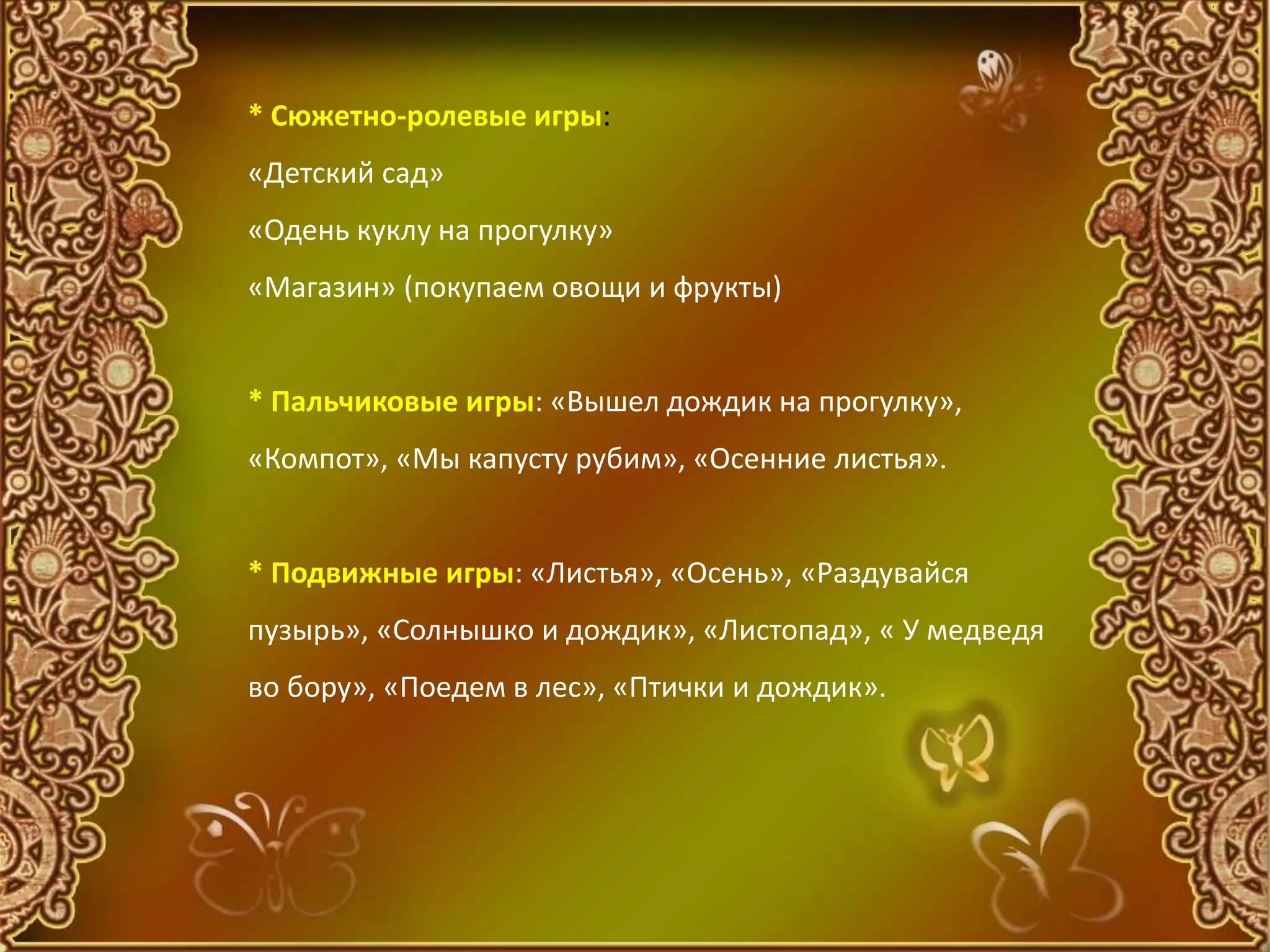 * Сюжетно-ролевые игры:
«Детский сад»
«Одень куклу на прогулку»
«Магазин» (покупаем овощи и фрукты)
* Пальчиковые игры: «Вышел дождик на прогулку»,
«Компот», «Мы капусту рубим», «Осенние листья».
* Подвижные игры: «Листья», «Осень», «Раздувайся
пузырь», «Солнышко и дождик», «Листопад», « У медведя
во бору», «Поедем в лес», «Птички и дождик».
 