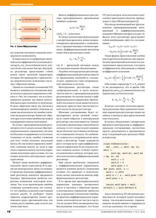 Робототехника
18 www.soel.ru современная электроника ◆ № 4 2015
kp
( пропорциональный)
ki
(интегральный)
kd
(дифференциальный)
e u
∑
ка слежения уменьшает значение инте­
грального компонента.
В зависимости от выбранных значе­
ний для коэффициентов усиления регу­
лятора kp
и ki
, эти колебания могут зату­
хать более или менее быстро. Настрой­
ка регулятора представляет собой
поиск таких значений параметров,
которые бы приводили к приемлемо­
му динамическому поведению систе­
мы с обратной связью.
Одним из основных положений ТАУ
является линейность отношения меж­
ду входом и выходом управляемого объ­
екта: y = Hu. Это означает, что в устано­
вившемся режиме мы имеем ненуле­
вой выход при отличном от нуля входе.
В цепи обратной связи мы пытаемся
минимизировать ошибку слежения, но
также мы используем эту ошибку в каче­
стве входа регулятора. Каким же обра­
зом при отсутствии ошибки мы можем
поддерживать выход ненулевым?
В случае с пропорциональным регу­
лятором этого сделать нельзя. При про­
порциональном управлении системе
необходимо поддерживать остаточную,
отличную от нуля, ошибку слежения
для того, чтобы получить не­нулевой
выход. Но мы можем управлять ошиб­
кой слежения вплоть до нуля и при
этом сохранить выход системы управ­
ления ненулевым, при условии, что мы
можем включить интегральное звено
в ре­гулятор.
Можно также включить дифферен­
циальное звено в регулятор. В то вре­
мя как интегральное звено отслежива­
ет прошлые значения, дифференциаль­
ный регулятор пытается предвидеть
будущее. Производная является ско­
ростью изменения некоторой вели­
чины. Так, если производная ошибки
слежения положительна, это означа­
ет, что ошибка слежения в настоящий
момент растёт. И наоборот. Таким
образом, корректировку можно про­
изводить сразу, противодействуя, тем
самым, росту ошибки, даже если её зна­
чение ещё мало.
Выход дифференциального регуля­
тора пропорционален производной
ошибки слежения:
где kd
> 0 – константа.
В случае компьютерной реализации
с дискретным временем, можно аппрок­
симировать производную e, изменени­
ем e с предшествующего момента вре­
мени. Дифференциальный регулятор
может быть реализован в виде:
где δt – временно′й интервал между
последовательными обновлениями.
Подобно интегральному регулятору,
дифференциальный регулятор зависит
от предыдущих значений и, следова­
тельно, привносит свою нетривиаль­
ную динамику в систему.
Интегральные регуляторы очень
«доброжелательны» и часто исполь­
зуются вместе с пропорциональными
регуляторами, что нельзя сказать о диф­
ференциальном управлении. Пробле­
мой в последнем случае является потен­
циальное присутствие высокочастот­
ного шума на входе регулятора.
Шумовая составляющая будет ос-
циллировать возле нулевой отмет­
ки и, таким образом, в интегральном
регуляторе она аннулируется. Однако
если взять производную зашумлённого
сигнала, то это только усилит влияние
шума. Поэтому часто бывает необходи­
мо сглаживание сигнала. Это добавля­
ет сложности и нетривиальной дина­
мики в регулятор. Также появляется
риск «потери цели» при дифференци­
альном управлении. Если сгладить сиг­
нал слишком сильно, то будут терять­
ся изменения в сигнале, которые дол­
жен использовать дифференциальный
регулятор.
Ещё одной проблемой, связанной
с дифференциальным управлением,
является влияние резкого изменения
уставки, что приводит к моменталь­
ному скачку значения на выходе диф­
ференциального регулятора.
В то время как пропорциональное
управление занимает центральное
место в системах с обратной связью,
а интегральное управление требуется
для устранения статической ошибки,
на практике дифференциальное управ­
ление используется не так уж и часто.
Это не должно быть неожиданностью.
Исследования показывают, что более
95% регуляторов, используемых в раз­
личных прикладных областях, принад­
лежат к типу ПИ-регуляторов [2].
Регулятор, включающий все три ком­
понента (пропорциональный, инте­
гральный и дифференциальный),
на­зывают ПИД-регулятором (см. рис. 4).
Выход этого регулятора представляет
собой комбинацию трёх его составля­
ющих:
Такая форма представления удобна
для теоретической работы. Для практи­
ческих приложений используется аль­
тернативное представление, в котором
коэффициенты объединены в общий
коэффициент усиления:
Оба новых параметра Ti
и Td
имеют
ту же размерность, что и время. Обе
формулы для uPID
(t) эквивалентны и их
параметры соотносятся как:
Конечно, числовые значения параме­
тров различны. При сравнении значе­
ний параметров регулятора нужно не
забыть, к какому из двух представлений
они относятся.
В схемах обновления с дискретным
временем интегральная и дифферен­
циальная составляющие достаточно
просто реализуются в программном
коде. Следующий класс реализует ПИД-
контроллер:
class PidController:
def __init__( self, kp, ki,
kd=0 ):
self.kp, self.ki, self.kd
= kp, ki, kd
self.i = 0
self.d = 0
self.prev = 0
def work( self, e ):
self.i += DT*e
self.d = ( e - self.prev )/DT
self.prev = e
return self.kp*e + self.
ki*self.i + self.kd*self.d
Здесь множитель DT обозначает раз­
мер шага δt, который задаёт интервал
между последовательными управля­
ющими воздействиями и выражается
в тех же единицах, что и время.
Рис. 4. Схема ПИД-регулятора
 