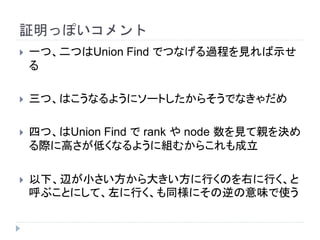 証明っぽいコメント
 一つ、二つはUnion Find でつなげる過程を見れば示せ
る
 三つ、はこうなるようにソートしたからそうでなきゃだめ
 四つ、はUnion Find で rank や node 数を見て親を決め
る際に高さが低くなるように組むからこれも成立
 以下、辺が小さい方から大きい方に行くのを右に行く、と
呼ぶことにして、左に行く、も同様にその逆の意味で使う
 