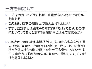 一方を固定して
 一方を固定してどうすれば、重複がないようにできるか
を考える
 このとき、以下の制限上で数え上げればよい
 まず、固定する頂点をAの木においてはaであり、Bの木
においてbであると表す（実際は同じ頂点ではあるが）
 このとき、aから考える経路としては、aから少なくとも1回
以上親に向かってのぼっていき、そこからそこに登って
行った辺よりも左側の辺に向かって降りていくものだけを
考えればよい
 