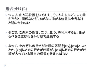 場合分け(2)
 つまり、曲がる位置を決めたら、そこから左にどこまで曲
がろうと、関係ないが、bが右に曲がる位置は全部試す
と間に合わない
 そこで、この木の性質、二つ、三つ、を利用すると、曲が
るべき位置は行きがけ順で連続する
 よって、それぞれの行きがけ順の区間を[x,y],[z,w]とした
とき、[x,y]にAでの行きがけ順が、[z,w]にBでの行きがけ
順が入っている頂点の個数を数えればよい
 