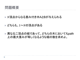 問題概要
 𝑁頂点からなる重み付き木AとBが与えられる
 どちらも、1～𝑁の頂点がある
 異なる二頂点の組であって、どちらの木においてもpath
上の最大重みが等しくなるような組の数を求めよ。
 