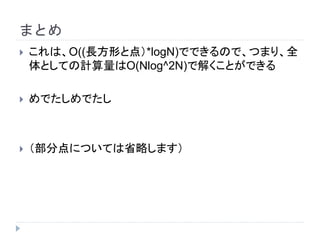 まとめ
 これは、O((長方形と点）*logN)でできるので、つまり、全
体としての計算量はO(Nlog^2N)で解くことができる
 めでたしめでたし
 （部分点については省略します）
 