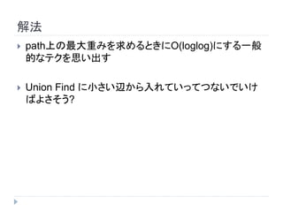 解法
 path上の最大重みを求めるときにO(loglog)にする一般
的なテクを思い出す
 Union Find に小さい辺から入れていってつないでいけ
ばよさそう?
 