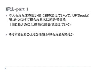 解法-part 1
 与えられた木を短い順に辺を加えていって、UFでrootど
うしをつなげて得られる木に組み替える
（同じ長さの辺は適当な順番で加えていく）
 そうするとどのような性質が見られるだろうか
 
