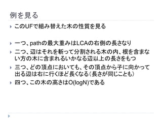 例を見る
 このUFで組み替えた木の性質を見る
 一つ、pathの最大重みはLCAの右側の長さなり
 二つ、辺はそれを斬って分割される木の内、根を含まな
い方の木に含まれるいかなる辺以上の長さをもつ
 三つ、どの頂点においても、その頂点から子に向かって
出る辺は右に行くほど長くなる（長さが同じことも）
 四つ、この木の高さはO(logN)である
 