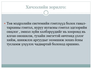 Хичээлийн зорилго:
 Төв мэдрэлийн системийн гэмтлүүд болох гавал-
тархины гэмтэл, нуруу нугасны гэмтэл эдгээрийн
онцлог , эмнэл зүйн хэлбэрүүдийг нь хооронд нь
ялган оношилж, тухайн эмгэгтэй өвчтөнд үзлэг
хийж, шинжлэх аргуудыг эзэмшиж зохих ёсны
тусламж үзүүлэх чадвартай болоход оршино.
 