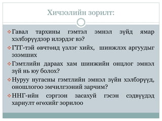 Хичээлийн зорилт:
Гавал тархины гэмтэл эмнэл зүйд ямар
хэлбэрүүдээр илэрдэг вэ?
ГТГ-тэй өвчтөнд үзлэг хийх, шинжлэх аргуудыг
эзэмших
Гэмтлийн дараах хам шинжийн онцлог эмнэл
зүй нь юу болох?
Нуруу нугасны гэмтлийн эмнэл зүйн хэлбэрүүд,
оношлогоо эмчилгээний зарчим?
ННГ-ийн сэргээн засахуй гэсэн сэдвүүдэд
хариулт өгөхийг зорилоо
 