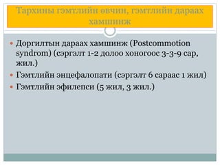 Тархины гэмтлийн өвчин, гэмтлийн дараах
хамшинж
 Доргилтын дараах хамшинж (Postcommotion
syndrom) (сэргэлт 1-2 долоо хоногоос 3-3-9 сар,
жил.)
 Гэмтлийн энцефалопати (сэргэлт 6 сараас 1 жил)
 Гэмтлийн эфилепси (5 жил, 3 жил.)
 