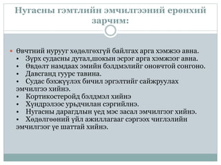Нугасны гэмтлийн эмчилгээний ерөнхий
зарчим:
 Өвчтний нурууг хөдөлгөхгүй байлгах арга хэмжээ авна.
• Зүрх судасны дутал,шокын эсрэг арга хэмжээг авна.
• Өвдөлт намдаах эмийн бэлдмэлийг оновчтой сонгоно.
• Давсганд гуурс тавина.
• Судас бэхжүүлэх бичил эргэлтийг сайжруулах
эмчилгээ хийнэ.
• Кортикостеройд бэлдмэл хийнэ
• Хүндрэлээс урьдчилан сэргийлнэ.
• Нугасны дарагдлын үед мэс засал эмчилгээг хийнэ.
• Хөдөлгөөний үйл ажиллагааг сэргээх чиглэлийн
эмчилгээг үе шаттай хийнэ.
 