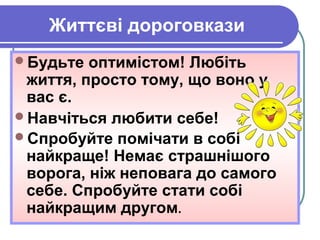 Життєві дороговкази
Будьте оптимістом! Любіть
життя, просто тому, що воно у
вас є.
Навчіться любити себе!
Спробуйте помічати в собі
найкраще! Немає страшнішого
ворога, ніж неповага до самого
себе. Спробуйте стати собі
найкращим другом.
 