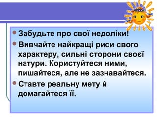 Забудьте про свої недоліки!
Вивчайте найкращі риси свого
характеру, сильні сторони своєї
натури. Користуйтеся ними,
пишайтеся, але не зазнавайтеся.
Ставте реальну мету й
домагайтеся її.
 