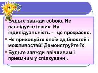 Будьте завжди собою. Не
наслідуйте інших. Ви
індивідуальність - і це прекрасно.
Не приховуйте своїх здібностей і
можливостей! Демонструйте їх!
Будьте завжди ввічливим і
приємним у спілкуванні.
 