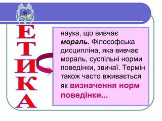 наука, що вивчає
мораль. Філософська
дисципліна, яка вивчає
мораль, суспільні норми
поведінки, звичаї. Термін
також часто вживається
як визначення норм
поведінки...
 