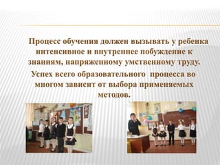 Процесс обучения должен вызывать у ребенка
интенсивное и внутреннее побуждение к
знаниям, напряженному умственному труду.
Успех всего образовательного процесса во
многом зависит от выбора применяемых
методов.
 