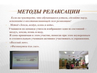 МЕТОДЫ РЕЛАКСАЦИИ
Если вы чувствуете, что обучающиеся устали, сделайте паузу,
вспомните о восстанавливающей силе релаксации!
• Метод «Земля, воздух, огонь и вода».
Учащиеся по команде учителя изображают одно из состояний –
воздух, землю, огонь и воду.
Я сама принимаю в этом участие, помогая при этом неуверенным
и стеснительным ученикам активнее участвовать в упражнении.
• «Веселый мяч».
• «Физминутки для глаз».
 