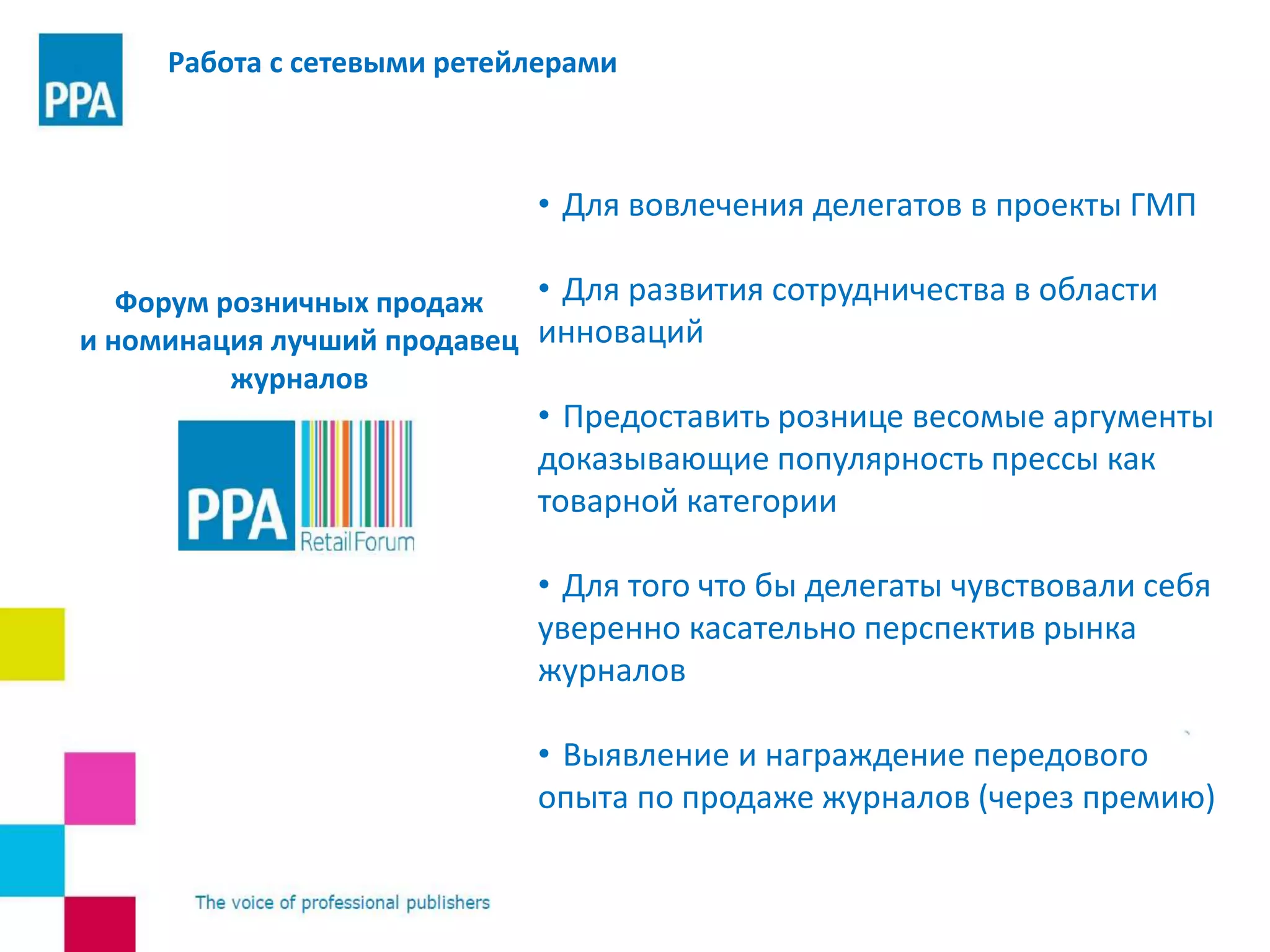• Для вовлечения делегатов в проекты ГМП
• Для развития сотрудничества в области
инноваций
• Предоставить рознице весомые аргументы
доказывающие популярность прессы как
товарной категории
• Для того что бы делегаты чувствовали себя
уверенно касательно перспектив рынка
журналов
• Выявление и награждение передового
опыта по продаже журналов (через премию)
Работа с сетевыми ретейлерами
Форум розничных продаж
и номинация лучший продавец
журналов
 
