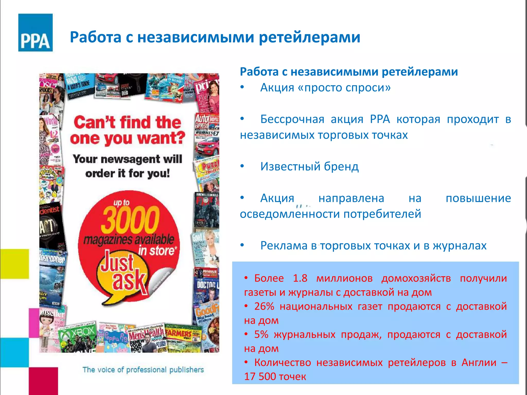 Работа с независимыми ретейлерами
• Акция «просто спроси»
• Бессрочная акция РРА которая проходит в
независимых торговых точках
• Известный бренд
• Акция направлена на повышение
осведомленности потребителей
• Реклама в торговых точках и в журналах
• Более 1.8 миллионов домохозяйств получили
газеты и журналы с доставкой на дом
• 26% национальных газет продаются с доставкой
на дом
• 5% журнальных продаж, продаются с доставкой
на дом
• Количество независимых ретейлеров в Англии –
17 500 точек
Работа с независимыми ретейлерами
 
