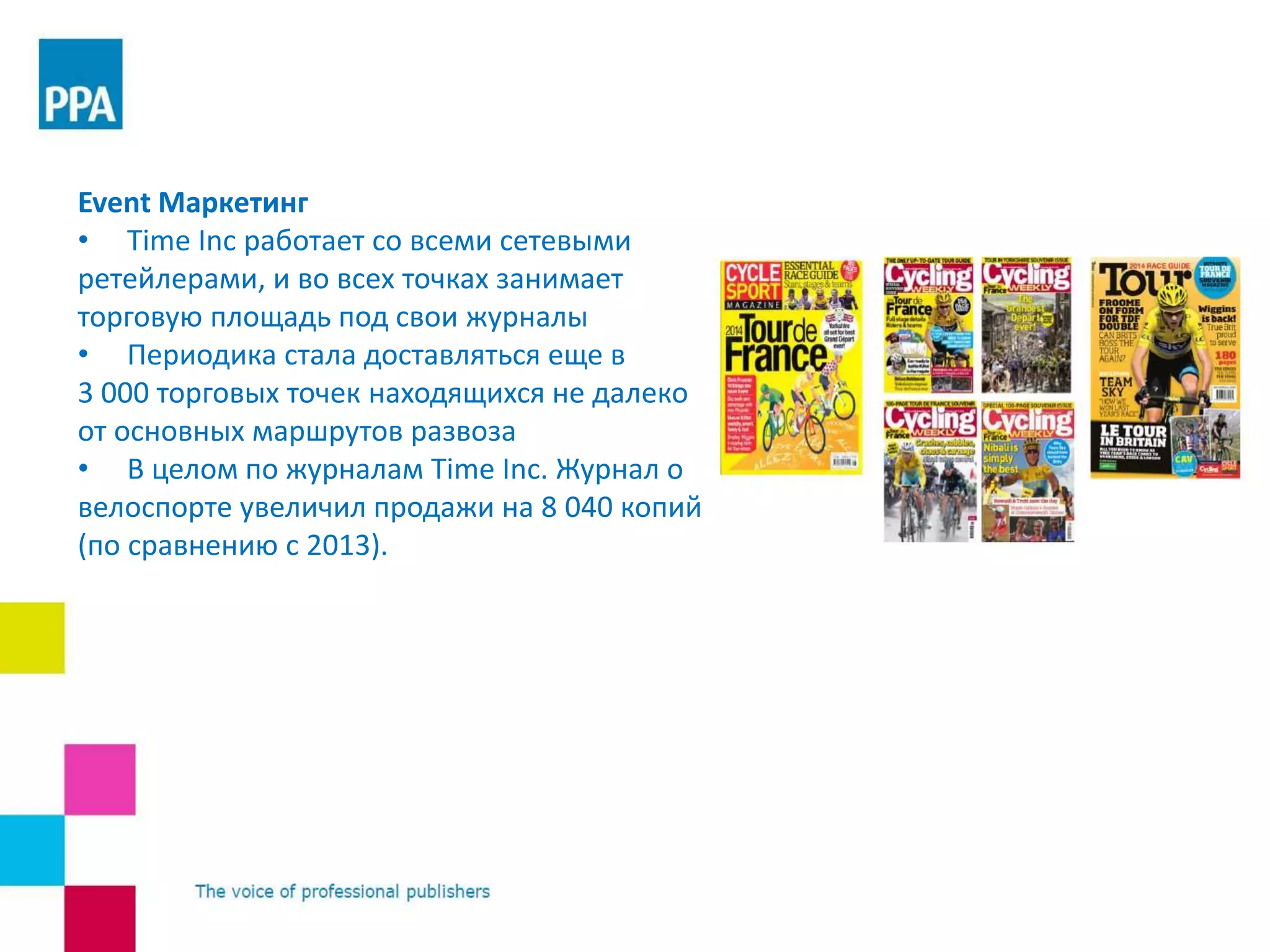 Event Маркетинг
• Time Inc работает со всеми сетевыми
ретейлерами, и во всех точках занимает
торговую площадь под свои журналы
• Периодика стала доставляться еще в
3 000 торговых точек находящихся не далеко
от основных маршрутов развоза
• В целом по журналам Time Inc. Журнал о
велоспорте увеличил продажи на 8 040 копий
(по сравнению с 2013).
 