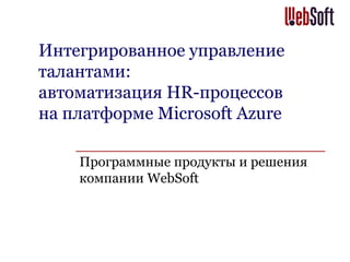 Интегрированное управление
талантами:
автоматизация HR-процессов
на платформе Microsoft Azure
Программные продукты и решения
компании WebSoft
 