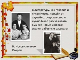 В литературу, как говорил и
писал Носов, пришёл он
случайно: родился сын, и
нужно было рассказывать
ему всё новые и новые
сказки, забавные рассказы.
Н. Носов с внуком
Игорем
 