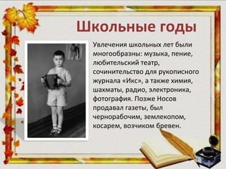 Школьные годы
Увлечения школьных лет были
многообразны: музыка, пение,
любительский театр,
сочинительство для рукописного
журнала «Икс», а также химия,
шахматы, радио, электроника,
фотография. Позже Носов
продавал газеты, был
чернорабочим, землекопом,
косарем, возчиком бревен.
 