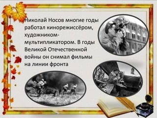 Николай Носов многие годы
работал кинорежиссёром,
художником-
мультипликатором. В годы
Великой Отечественной
войны он снимал фильмы
на линии фронта
 