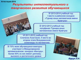 Результаты интеллектуального и
творческого развития обучающихся
 70% моих обучающихся ежегодно
участвуют в Международном
математическом конкурсе «Кенгуру».
Более 50% из них имеют дипломы
высокого и достаточного уровня
 2011-2012 учебный год:
Слипенко Анастасия, II место во
втором этапе Всеукраинской
олимпиады по математике
 2012-2013 учебный год:
полуфинал Турнира юных
математиков имени Кравчука
 2013-2014 учебный год:
I место в районном конкурсе
«Турнир юных математиков имени
Кравчука»
Корсун Л.Н.Корсун Л.Н.
Аттестация-2016
 
