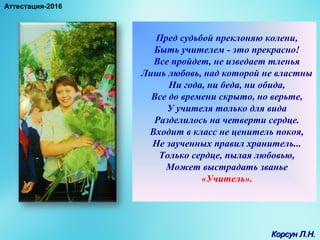 Пред судьбой преклоняю колени,
Быть учителем - это прекрасно!
Все пройдет, не изведает тленья
Лишь любовь, над которой не властны
Ни года, ни беда, ни обида,
Все до времени скрыто, но верьте,
У учителя только для вида
Разделилось на четверти сердце.
Входит в класс не ценитель покоя,
Не заученных правил хранитель...
Только сердце, пылая любовью,
Может выстрадать званье
«Учитель».
Корсун Л.Н.Корсун Л.Н.
Аттестация-2016
 