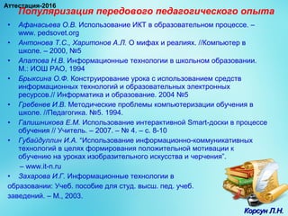 Популяризация передового педагогического опыта
• Афанасьева О.В. Использование ИКТ в образовательном процессе. –
www. pedsovet.org
• Антонова Т.С., Харитонов А.Л. О мифах и реалиях. //Компьютер в
школе. – 2000, №5
• Апатова Н.В. Информационные технологии в школьном образовании.
М.: ИОШ РАО, 1994
• Брыксина О.Ф. Конструирование урока с использованием средств
информационных технологий и образовательных электронных
ресурсов.// Информатика и образование. 2004 №5
• Гребенев И.В. Методические проблемы компьютеризации обучения в
школе. //Педагогика. №5. 1994.
• Галишникова Е.М. Использование интерактивной Smart-доски в процессе
обучения // Учитель. – 2007. – № 4. – с. 8-10
• Губайдуллин И.А. “Использование информационно-коммуникативных
технологий в целях формирования положительной мотивации к
обучению на уроках изобразительного искусства и черчения”.
– www.it-n.ru
• Захарова И.Г. Информационные технологии в
образовании: Учеб. пособие для студ. высш. пед. учеб.
заведений. – М., 2003.
Корсун Л.Н.Корсун Л.Н.
Аттестация-2016
 