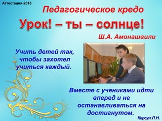 Вместе с учениками идти
вперед и не
останавливаться на
достигнутом.
Педагогическое кредо
Ш.А. Амонашвили
Учить детей так,
чтобы захотел
учиться каждый.
Корсун Л.Н.Корсун Л.Н.
Аттестация-2016
 