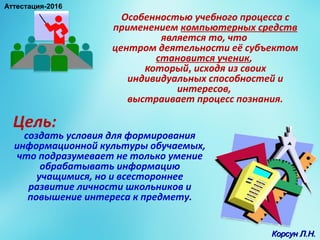 Особенностью учебного процесса с
применением компьютерных средств
является то, что
центром деятельности её субъектом
становится ученик,
который, исходя из своих
индивидуальных способностей и
интересов,
выстраивает процесс познания.
Цель:
создать условия для формирования
информационной культуры обучаемых,
что подразумевает не только умение
обрабатывать информацию
учащимися, но и всестороннее
развитие личности школьников и
повышение интереса к предмету.
Корсун Л.Н.Корсун Л.Н.
Аттестация-2016
 