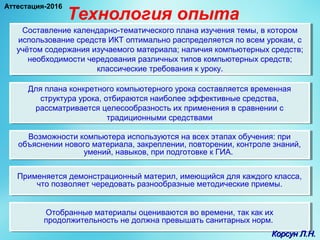Технология опыта
Составление календарно-тематического плана изучения темы, в котором
использование средств ИКТ оптимально распределяется по всем урокам, с
учётом содержания изучаемого материала; наличия компьютерных средств;
необходимости чередования различных типов компьютерных средств;
классические требования к уроку.
Составление календарно-тематического плана изучения темы, в котором
использование средств ИКТ оптимально распределяется по всем урокам, с
учётом содержания изучаемого материала; наличия компьютерных средств;
необходимости чередования различных типов компьютерных средств;
классические требования к уроку.
Для плана конкретного компьютерного урока составляется временная
структура урока, отбираются наиболее эффективные средства,
рассматривается целесообразность их применения в сравнении с
традиционными средствами
Для плана конкретного компьютерного урока составляется временная
структура урока, отбираются наиболее эффективные средства,
рассматривается целесообразность их применения в сравнении с
традиционными средствами
Возможности компьютера используются на всех этапах обучения: при
объяснении нового материала, закреплении, повторении, контроле знаний,
умений, навыков, при подготовке к ГИА.
Возможности компьютера используются на всех этапах обучения: при
объяснении нового материала, закреплении, повторении, контроле знаний,
умений, навыков, при подготовке к ГИА.
Применяется демонстрационный материл, имеющийся для каждого класса,
что позволяет чередовать разнообразные методические приемы.
Применяется демонстрационный материл, имеющийся для каждого класса,
что позволяет чередовать разнообразные методические приемы.
Отобранные материалы оцениваются во времени, так как их
продолжительность не должна превышать санитарных норм.
Отобранные материалы оцениваются во времени, так как их
продолжительность не должна превышать санитарных норм.
Корсун Л.Н.Корсун Л.Н.
Аттестация-2016
 