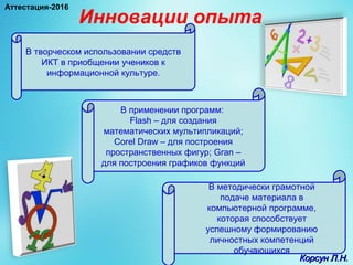 Инновации опыта
В творческом использовании средств
ИКТ в приобщении учеников к
информационной культуре.
В применении программ:
Flash – для создания
математических мультипликаций;
Corel Draw – для построения
пространственных фигур; Gran –
для построения графиков функций
В методически грамотной
подаче материала в
компьютерной программе,
которая способствует
успешному формированию
личностных компетенций
обучающихся
Корсун Л.Н.Корсун Л.Н.
Аттестация-2016
 