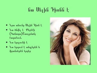 նա Սելին Դիոնն է
• Նրա անունը Սելին Դիոն է
• Նա ծնվել է Քեբեքի
(Կանադա)Շառլըմանյ
.քաղաքում
• Նա երգչուհի է
• Նա երգում է անգլերեն և
ֆրանսերեն երգեր
 