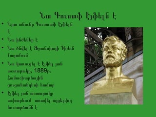 Նա Գուստֆ Էյֆելն է
• Նրա անունը Գուստաֆ Էյֆելն
է
• Նա ինժեներ է
• Նա ծնվել է Ֆրանսիայի Դիժոն
քաղաքում
• Նա կառուցել է Էյֆել յան
, 1889 .աշտարակը թ
Համաշխարհային
ցուցահանդեսի համար
• Էյֆել յան աշտարակը
աշխարհում առավել այցելվող
հուշարձանն է
 