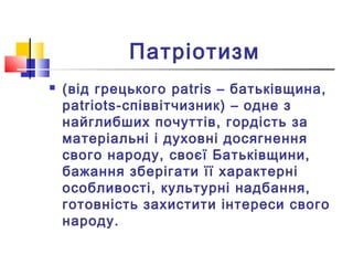 Патріотизм
 (від грецького patris – батьківщина,
patriots-співвітчизник) – одне з
найглибших почуттів, гордість за
матеріальні і духовні досягнення
свого народу, своєї Батьківщини,
бажання зберігати її характерні
особливості, культурні надбання,
готовність захистити інтереси свого
народу.
 