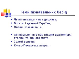 Теми пізнавальних бесід
 Як починалась наша держава;
 Богатирі давньої України;
 Славні козаки та ін.
 Ознайомлення з пам'ятками архітектури
столиці та рідного міста:
 Золоті ворота;
 Києво-Печерська лавра…
 