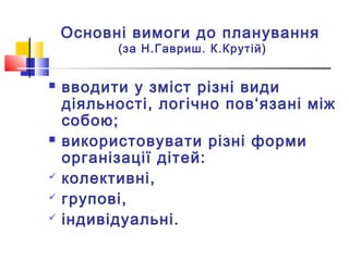 Основні вимоги до планування
(за Н.Гавриш. К.Крутій)
 вводити у зміст різні види
діяльності, логічно пов‘язані між
собою;
 використовувати різні форми
організації дітей:
 колективні,
 групові,
 індивідуальні.
 