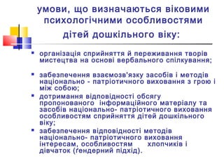умови, що визначаються віковими
психологічними особливостями
дітей дошкільного віку:
 організація сприйняття й переживання творів
мистецтва на основі вербального спілкування;
 забезпечення взаємозв'язку засобів і методів
національно - патріотичного виховання з грою і
між собою;
 дотримання відповідності обсягу
пропонованого інформаційного матеріалу та
засобів національно- патріотичного виховання
особливостям сприйняття дітей дошкільного
віку;
 забезпечення відповідності методів
національно- патріотичного виховання
інтересам, особливостям хлопчиків і
дівчаток (ґендерний підхід).
 
