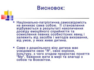 Висновок:
 Національно-патріотична самосвідомість
не виникає сама собою. Її становлення
відбувається в результаті накопичення
досвіду емоційного сприйняття та
осмислення певних особистісних явищ і
залежить від засобів і методів виховання,
від умов, у яких живе дитина.
 Саме з дошкільного віку дитина має
усвідомити своє "Я", своє коріння,
культуру, з чого згодом проростає поняття
"Ми", бажання жити в мирі та злагоді з
собою та Всесвітом.
 