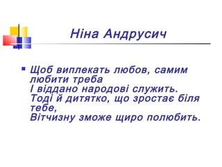 Ніна Андрусич
 Щоб виплекать любов, самим
любити треба
І віддано народові служить.
Тоді й дитятко, що зростає біля
тебе,
Вітчизну зможе щиро полюбить.
 