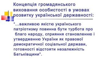 Концепція громадянського
виховання особистості в умовах
розвитку української державності:
“…важливою якістю українського
патріотизму повинна бути турбота про
благо народу, сприяння становленню і
утвердженню України як правової
демократичної соціальної держави,
готовності відстояти незалежність
Батьківщини”.
 