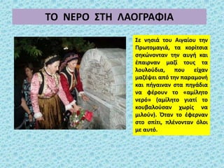 ΤΟ ΝΕΡΟ ΣΤΗ ΛΑΟΓΡΑΦΙΑ
Σε νησιά του Αιγαίου την
Πρωτομαγιά, τα κορίτσια
σηκώνονταν την αυγή και
έπαιρναν μαζί τους τα
λουλούδια, που είχαν
μαζέψει από την παραμονή
και πήγαιναν στα πηγάδια
να φέρουν το «αμίλητο
νερό» (αμίλητο γιατί το
κουβαλούσαν χωρίς να
μιλούν). Όταν το έφερναν
στο σπίτι, πλένονταν όλοι
με αυτό.
 